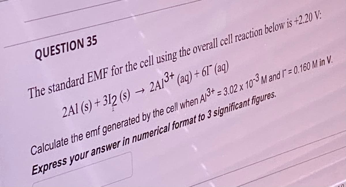 QUESTION 35
The standard EMF for the cell using the overall cell reaction below is +2.20 V:
2A1 (s) + 312 (s) → 2A1³+ (aq) + 61¯ (aq)
Calculate the emf generated by the cell when Al3+ = 3.02 x 10-3 M and 1= 0.160 M in V.
Express your answer in numerical format to 3 significant figures.