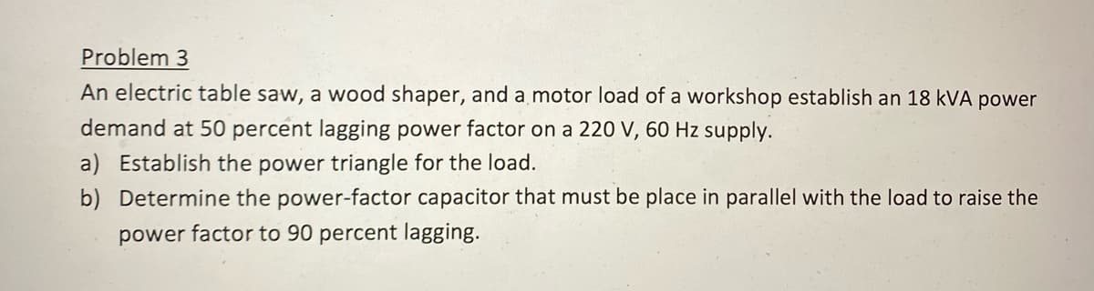 Problem 3
An electric table saw, a wood shaper, and a motor load of a workshop establish an 18 kVA power
demand at 50 percent lagging power factor on a 220 V, 60 Hz supply.
a) Establish the power triangle for the load.
b) Determine the power-factor capacitor that must be place in parallel with the load to raise the
power factor to 90 percent lagging.