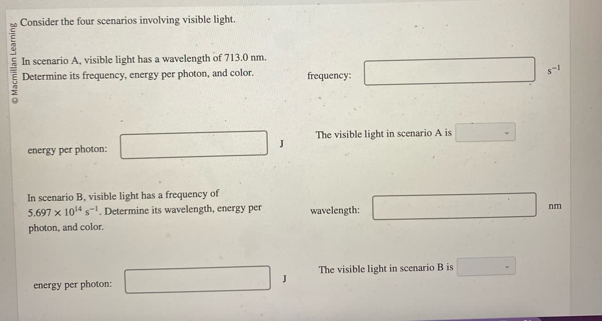 O Macmillan Learning
Consider the four scenarios involving visible light.
In scenario A, visible light has a wavelength of 713.0 nm.
Determine its frequency, energy per photon, and color.
energy per photon:
In scenario B, visible light has a frequency of
5.697 x 10¹4 s¹. Determine its wavelength, energy per
photon, and color.
energy per photon:
J
J
frequency:
The visible light in scenario A is
wavelength:
The visible light in scenario B is
S-1
nm