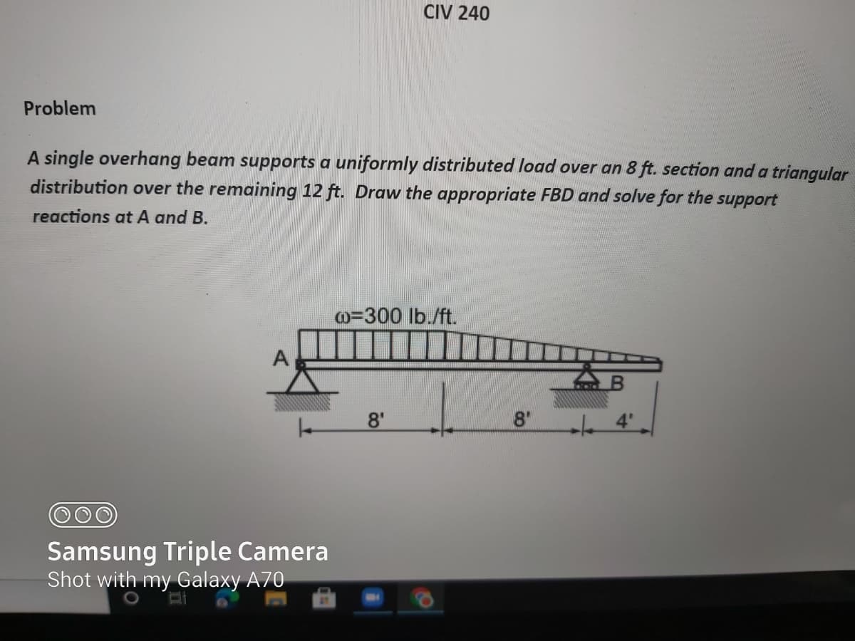 CIV 240
Problem
A single overhang beam supports a uniformly distributed load over an 8 ft. section and a triangular
distribution over the remaining 12 ft. Draw the appropriate FBD and solve for the
support
reactions at A and B.
o=300 lb./ft.
AB
8'
8"
Samsung Triple Camera
Shot with my Galaxy A70
