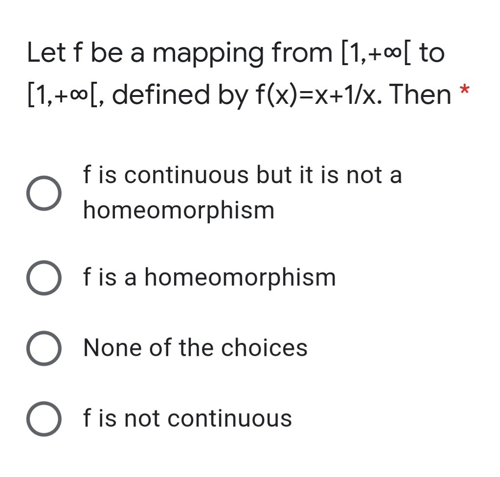 Let f be a mapping from [1,+00[ to
[1,+00[, defined by f(x)=x+1/x. Then *
f is continuous but it is not a
homeomorphism
O fis a homeomorphism
O None of the choices
O fis not continuous
