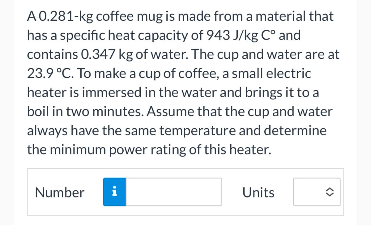 A 0.281-kg coffee mug is made from a material that
has a specific heat capacity of 943 J/kg Cº and
contains 0.347 kg of water. The cup and water are at
23.9 °C. To make a cup of coffee, a small electric
heater is immersed in the water and brings it to a
boil in two minutes. Assume that the cup and water
always have the same temperature and determine
the minimum power rating of this heater.
Number
i
Units
<>