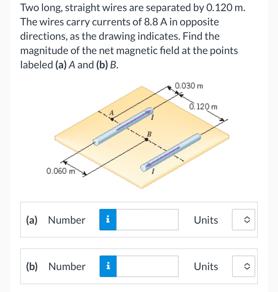 Two long, straight wires are separated by 0.120 m.
The wires carry currents of 8.8 A in opposite
directions, as the drawing indicates. Find the
magnitude of the net magnetic field at the points
labeled (a) A and (b) B.
0.060 m
(a) Number i
(b) Number i
0.030 m
0.120 m
Units
Units
<>
<>