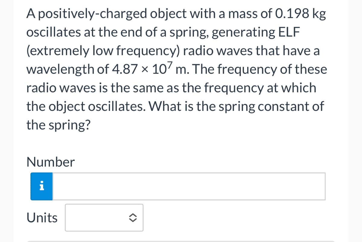 A positively-charged object with a mass of 0.198 kg
oscillates at the end of a spring, generating ELF
(extremely low frequency) radio waves that have a
wavelength of 4.87 x 107 m. The frequency of these
radio waves is the same as the frequency at which
the object oscillates. What is the spring constant of
the spring?
Number
i
Units