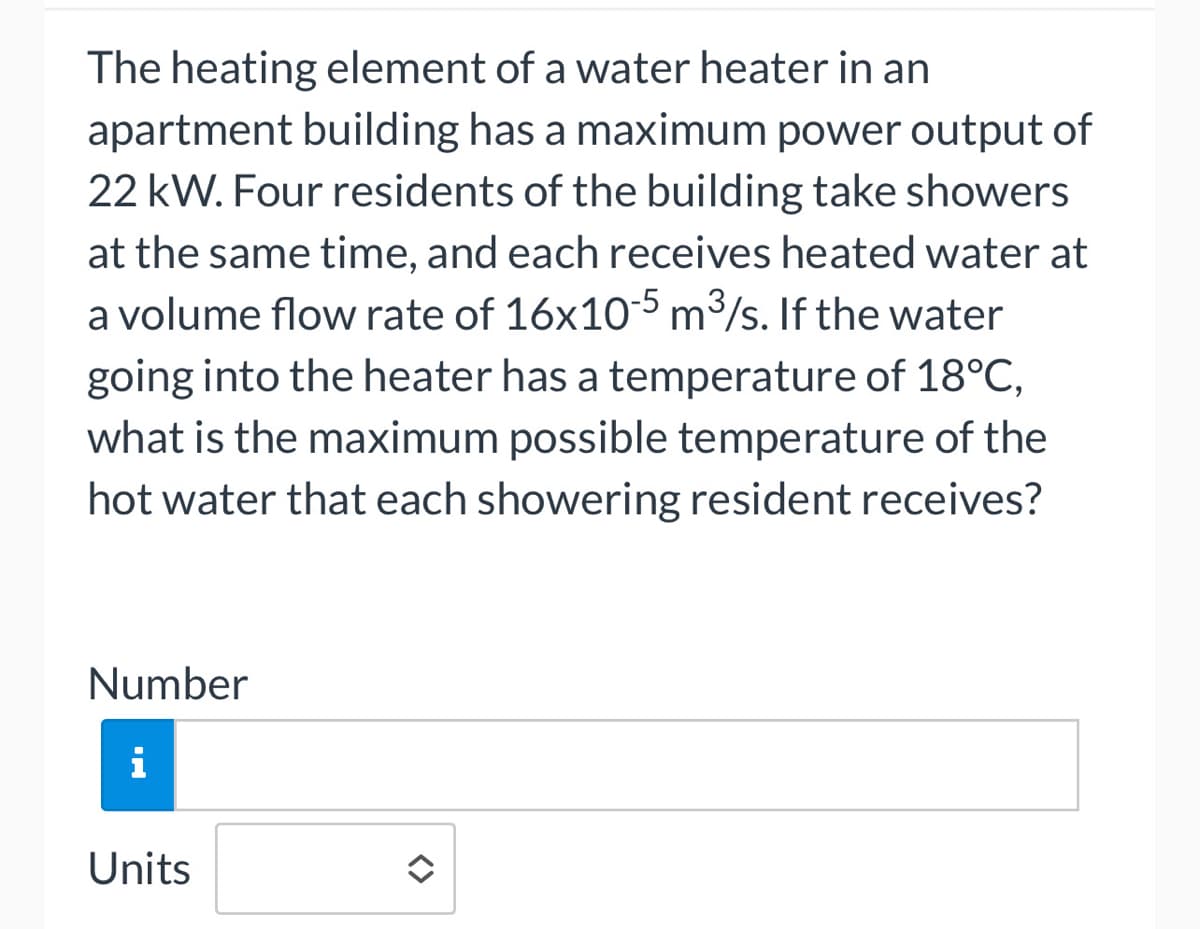 The heating element of a water heater in an
apartment building has a maximum power output of
22 kW. Four residents of the building take showers
at the same time, and each receives heated water at
a volume flow rate of 16x10-5 m³/s. If the water
going into the heater has a temperature of 18°C,
what is the maximum possible temperature of the
hot water that each showering resident receives?
Number
i
Units