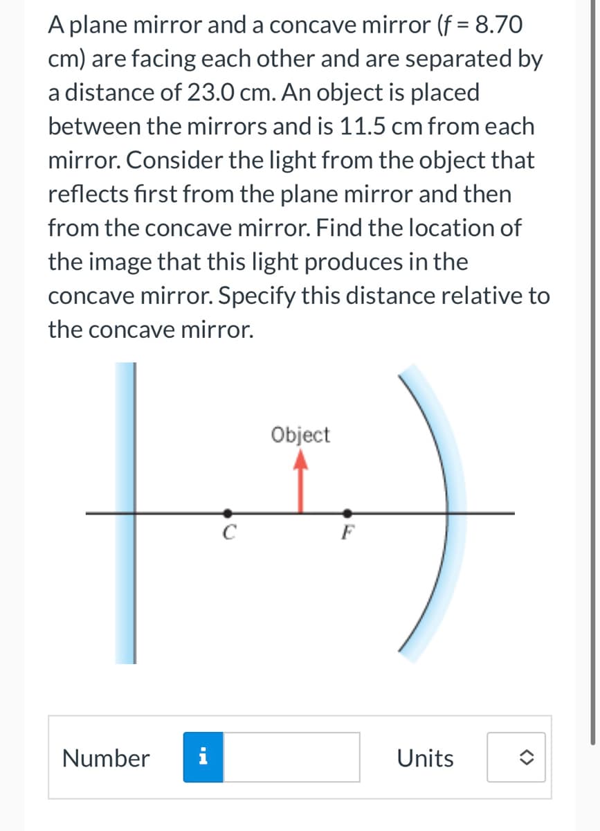 A plane mirror and a concave mirror (f = 8.70
cm) are facing each other and are separated by
a distance of 23.0 cm. An object is placed
between the mirrors and is 11.5 cm from each
mirror. Consider the light from the object that
reflects first from the plane mirror and then
from the concave mirror. Find the location of
the image that this light produces in the
concave mirror. Specify this distance relative to
the concave mirror.
Number
i
C
Object
F
Units