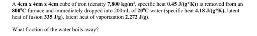 A 4cm x 4cm x 4cm cube of iron (density 7,800 kg/m³, specific heat 0.45 J/(g*K)) is removed from an
800°C furnace and immediately dropped into 200mL of 20°C water (specific heat 4.18 J/(g*K), latent
heat of fusion 335 J/g), latent heat of vaporization 2.272 J/g).
What fraction of the water boils away?