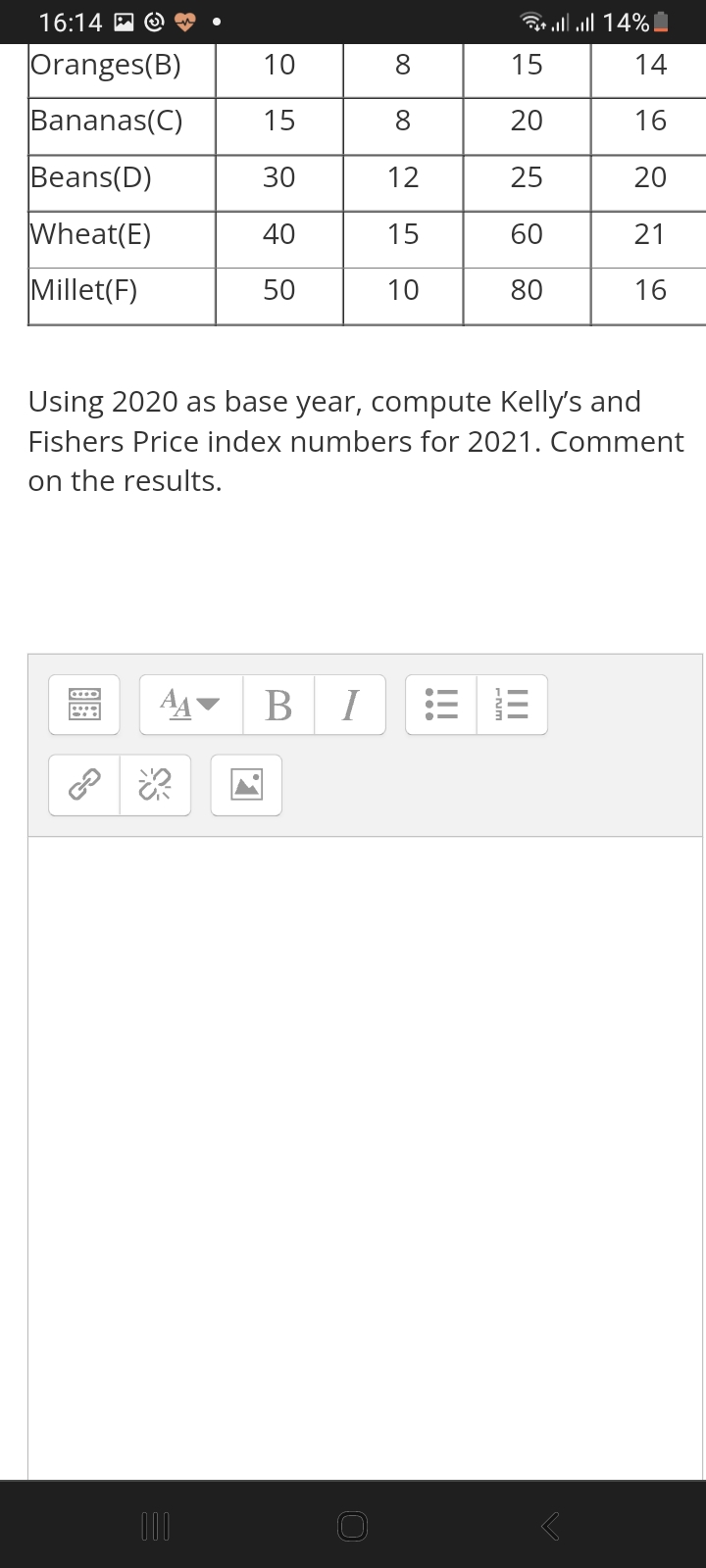 16:14 A
Gr ll l 14%
Oranges(B)
10
15
14
Bananas(C)
15
20
16
Beans(D)
30
12
25
20
Wheat(E)
40
15
60
21
Millet(F)
50
10
80
16
Using 2020 as base year, compute Kelly's and
Fishers Price index numbers for 2021. Comment
on the results.
AA
В I
00
00
