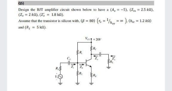 Q5)
Design the BJT amplifier circuit shown below to have a (A, = -5). (Zn 2.5 kn).
(Z, = 2 ka), (Z, = 1.8 kn).
Assume that the transistor is silicon with, (B = 80) (r = /h
%3D
). (h = 1.2 kn)
%3D
= 00
and (R, = 5 kn).
Vect + 20V
RL
ER:
R
