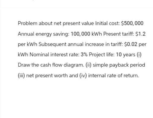 Problem about net present value Initial cost: $500,000
Annual energy saving: 100,000 kWh Present tariff: $1.2
per kWh Subsequent annual increase in tariff: $0.02 per
kWh Nominal interest rate: 3% Project life: 10 years (i)
Draw the cash flow diagram. (ii) simple payback period
(iii) net present worth and (iv) internal rate of return.