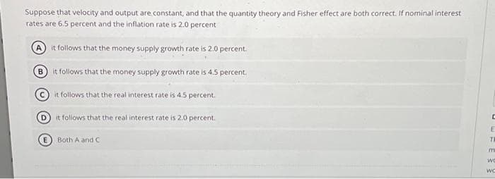 Suppose that velocity and output are constant, and that the quantity theory and Fisher effect are both correct. If nominal interest
rates are 6.5 percent and the inflation rate is 2.0 percent
it follows that the money supply growth rate is 2.0 percent.
(В
it follows that the money supply growth rate is 4.5 percent.
it follows that the real interest rate is 4.5 percent.
Dit follows that the real interest rate is 2.0 percent.
Both A and C
UEFE
m
Wo
WC