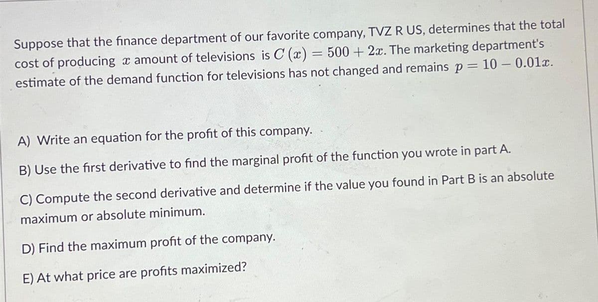 Suppose that the finance department of our favorite company, TVZ R US, determines that the total
= 500+ 2x. The marketing department's
cost of producing a amount of televisions is C (x)
estimate of the demand function for televisions has not changed and remains p = 10 -0.01x.
A) Write an equation for the profit of this company.
B) Use the first derivative to find the marginal profit of the function you wrote in part A.
C) Compute the second derivative and determine if the value you found in Part B is an absolute
maximum or absolute minimum.
D) Find the maximum profit of the company.
E) At what price are profits maximized?