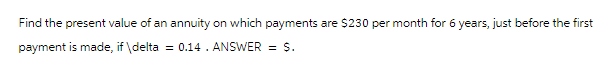Find the present value of an annuity on which payments are $230 per month for 6 years, just before the first
payment is made, if \delta = 0.14. ANSWER = $.