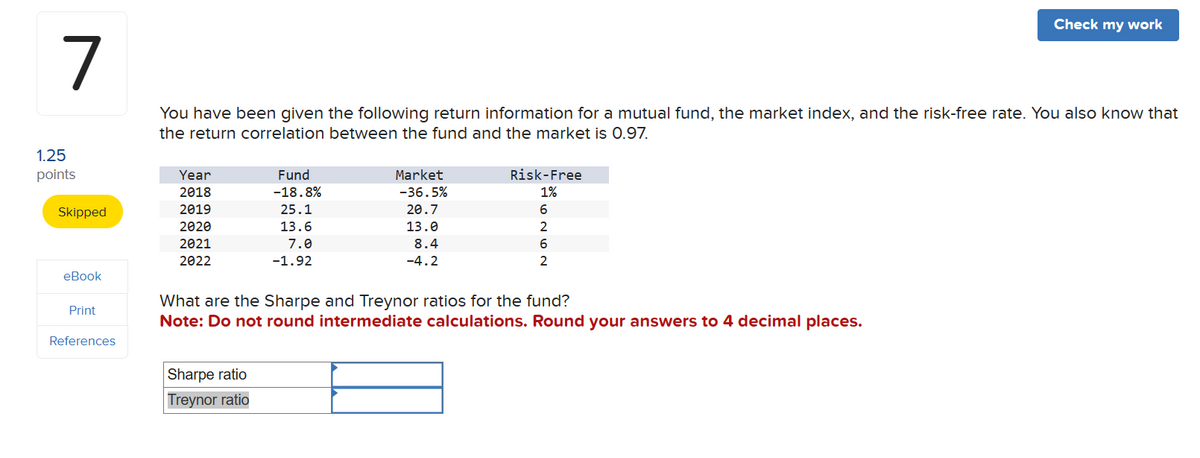 7
Check my work
You have been given the following return information for a mutual fund, the market index, and the risk-free rate. You also know that
the return correlation between the fund and the market is 0.97.
1.25
points
Year
Fund
2018
-18.8%
Market
-36.5%
Risk-Free
1%
Skipped
2019
25.1
20.7
6
2020
13.6
13.0
2
2021
2022
7.0
-1.92
8.4
-4.2
6
2
eBook
What are the Sharpe and Treynor ratios for the fund?
Print
Note: Do not round intermediate calculations. Round your answers to 4 decimal places.
References
Sharpe ratio
Treynor ratio