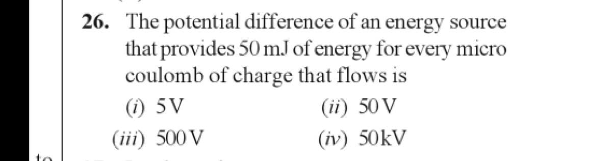 26. The potential difference of an energy source
that provides 50 mJ of energy for every micro
coulomb of charge that flows is
(i) 5V
(ii) 50 V
(iii) 500 V
(iv) 50kV