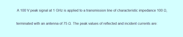 A 100 V peak signal at 1 GHz is applied to a transmission line of characteristic impedance 100 0,
terminated with an antenna of 75 Q. The peak values of reflected and incident currents are: