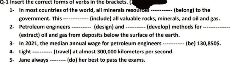 Q-1 Insert the correct forms of verbs in the brackets. (1
1- In most countries of the world, all minerals resources ----
(belong) to the
government. This -------------- (include) all valuable rocks, minerals, and oil and gas.
2- Petroleum engineers. ---- (design) and ----------- (develop) methods for ----
(extract) oil and gas from deposits below the surface of the earth.
3-
In 2021, the median annual wage for petroleum engineers ------ (be) 130,850$.
4- Light -----(travel) at almost 300,000 kilometers per second.
(do) her best to pass the exams.
5- Jane always -----