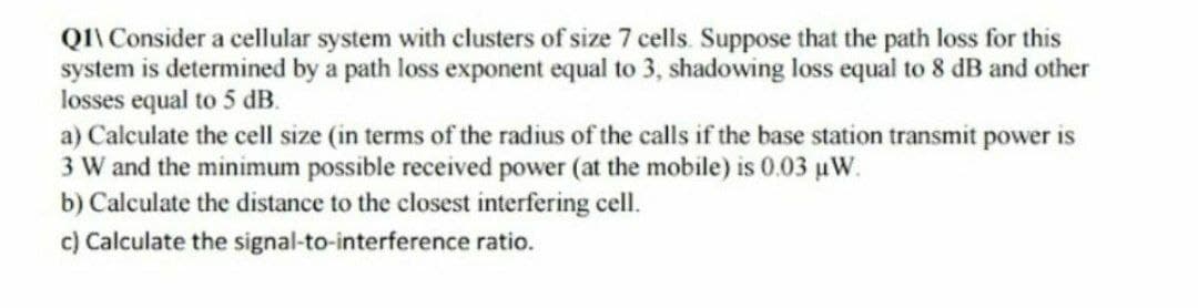 Q1\Consider a cellular system with clusters of size 7 cells. Suppose that the path loss for this
system is determined by a path loss exponent equal to 3, shadowing loss equal to 8 dB and other
losses equal to 5 dB.
a) Calculate the cell size (in terms of the radius of the calls if the base station transmit power is
3 W and the minimum possible received power (at the mobile) is 0.03 μW.
b) Calculate the distance to the closest interfering cell.
c) Calculate the signal-to-interference ratio.