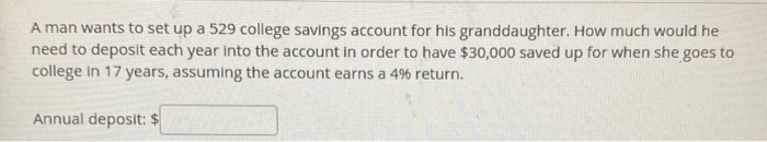 A man wants to set up a 529 college savings account for his granddaughter. How much would he
need to deposit each year into the account in order to have $30,000 saved up for when she goes to
college in 17 years, assuming the account earns a 4% return.
Annual deposit: $
