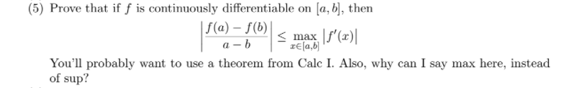 (5) Prove that if f is continuously differentiable on [a, b], then
| F(a) – f(b)|
max f'(x)|
rE[a,b)
a – b
You'll probably want to use a theorem from Calc I. Also, why can I say max here, instead
of sup?
