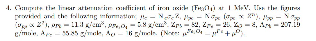 4. Compute the linear attenuation coefficient of iron oxide (Fe304) at 1 MeV. Use the figures
provided and the following information; µc =
(Opp x Z?), PPi =
g/mole, AFe
NeocZ, µpe =
Nope (Ope X 2"), Mрp — Nopр
11.3 g/cm³, pre304 = 5.8 g/cm³, Zp = 82, ZFe = 26, Zo = 8, Ap6 = 207.19
= 55.85 g/mole, Ao = 16 g/mole. (Note: µFe304 = µFe+ µ0).
