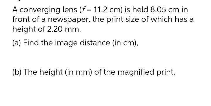 A converging lens (f = 11.2 cm) is held 8.05 cm in
front of a newspaper, the print size of which has a
height of 2.20 mm.
(a) Find the image distance (in cm),
(b) The height (in mm) of the magnified print.