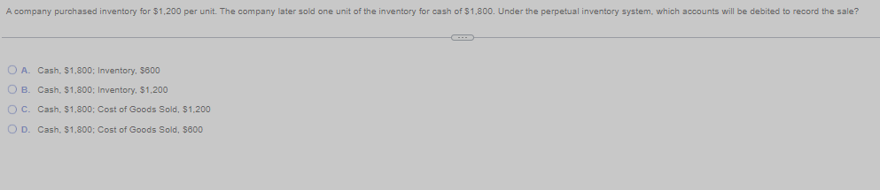 A company purchased inventory for $1,200 per unit. The company later sold one unit of the inventory for cash of $1,800. Under the perpetual inventory system, which accounts will be debited to record the sale?
O A. Cash, $1,800; Inventory, $600
O B. Cash, $1,800; Inventory, $1,200
O C. Cash, $1,800; Cost of Goods Sold, $1,200
O D. Cash, $1,800; Cost of Goods Sold, $600
