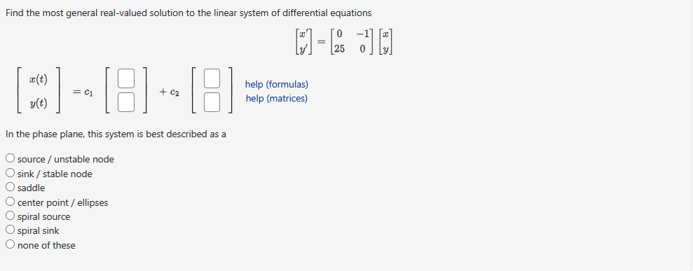 Find the most general real-valued solution to the linear system of differential equations
0
M-R JQ
=
C-8-8
In the phase plane, this system is best described as a
O source / unstable node
O sink / stable node
O saddle
O center point / ellipses
O spiral source
O spiral sink
O none of these
help (formulas)
help (matrices)