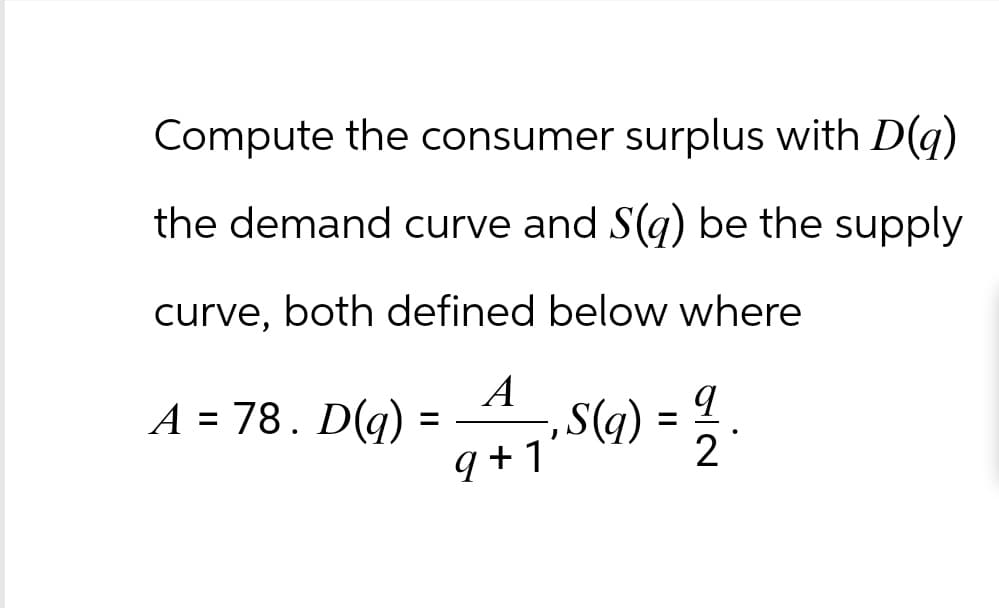 Compute the consumer surplus with D(q)
the demand curve and S(q) be the supply
curve, both defined below where
A
A = 78. D(q)
=
9+1
,
·S(q) =
=
q
2
.