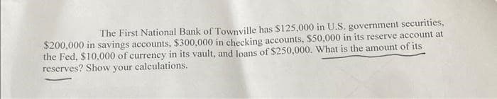 The First National Bank of Townville has $125,000 in U.S. government securities,
$200,000 in savings accounts, $300,000 in checking accounts, $50,000 in its reserve account at
the Fed, $10,000 of currency in its vault, and loans of $250,000. What is the amount of its
reserves? Show your calculations.