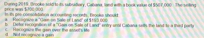 During 2019, Brooke sold to its subsidiary, Cabana, land with a book value of $507,000. The selling
price was $700,000
In its pre-consolidation accounting records, Brooke should:
a. Recognize a "Gain on Sale of Land" of $193,000
b. Defer recognition of a "Gain on Sale of Land" entry until Cabana sells the land to a third party
c. Recognize the gain over the asset's life
d. Not recognize a gain