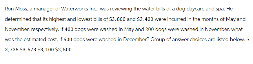 Ron Moss, a manager of Waterworks Inc., was reviewing the water bills of a dog daycare and spa. He
determined that its highest and lowest bills of $3,800 and $2,400 were incurred in the months of May and
November, respectively. If 400 dogs were washed in May and 200 dogs were washed in November, what
was the estimated cost, If 500 dogs were washed in December? Group of answer choices are listed below: $
3,735 $3,573 $3,100 $2,500