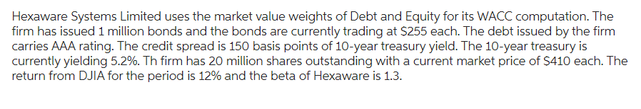 Hexaware Systems Limited uses the market value weights of Debt and Equity for its WACC computation. The
firm has issued 1 million bonds and the bonds are currently trading at $255 each. The debt issued by the firm
carries AAA rating. The credit spread is 150 basis points of 10-year treasury yield. The 10-year treasury is
currently yielding 5.2%. Th firm has 20 million shares outstanding with a current market price of $410 each. The
return from DJIA for the period is 12% and the beta of Hexaware is 1.3.