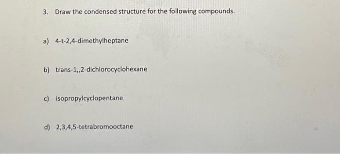 3. Draw the condensed structure for the following compounds.
a) 4-t-2,4-dimethylheptane
b) trans-1,,2-dichlorocyclohexane
c) isopropylcyclopentane
d) 2,3,4,5-tetrabromooctane