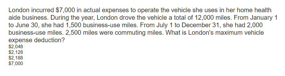 London incurred $7,000 in actual expenses to operate the vehicle she uses in her home health
aide business. During the year, London drove the vehicle a total of 12,000 miles. From January 1
to June 30, she had 1,500 business-use miles. From July 1 to December 31, she had 2,000
business-use miles. 2,500 miles were commuting miles. What is London's maximum vehicle
expense deduction?
$2,048
$2,128
$2,188
$7,000