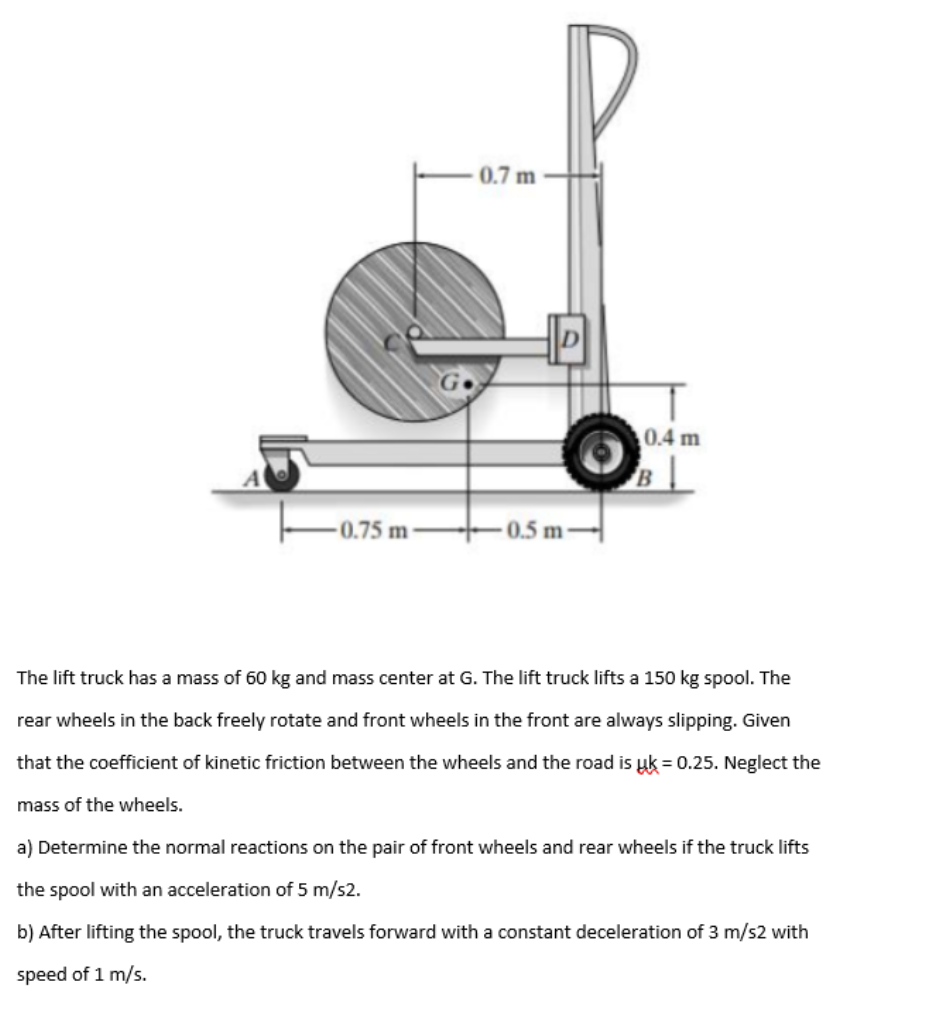 0.7 m
0.4 m
B
-0.75 m-
-0.5 m-
The lift truck has a mass of 60 kg and mass center at G. The lift truck lifts a 150 kg spool. The
rear wheels in the back freely rotate and front wheels in the front are always slipping. Given
that the coefficient of kinetic friction between the wheels and the road is uk = 0.25. Neglect the
mass of the wheels.
a) Determine the normal reactions on the pair of front wheels and rear wheels if the truck lifts
the spool with an acceleration of 5 m/s2.
b) After lifting the spool, the truck travels forward with a constant deceleration of 3 m/s2 with
speed of 1 m/s.