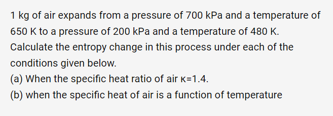 1 kg of air expands from a pressure of 700 kPa and a temperature of
650 K to a pressure of 200 kPa and a temperature of 480 K.
Calculate the entropy change in this process under each of the
conditions given below.
(a) When the specific heat ratio of air k=1.4.
(b) when the specific heat of air is a function of temperature