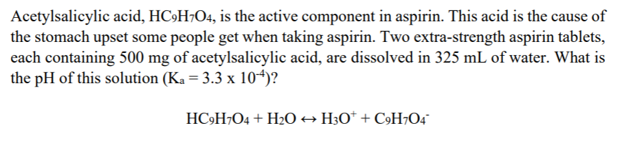 Acetylsalicylic acid, HC9H7O4, is the active component in aspirin. This acid is the cause of
the stomach upset some people get when taking aspirin. Two extra-strength aspirin tablets,
each containing 500 mg of acetylsalicylic acid, are dissolved in 325 mL of water. What is
the pH of this solution (Ka = 3.3 x 104)?
HC»H¬O4 + H2O + H3O* + C»H¬O4¯
