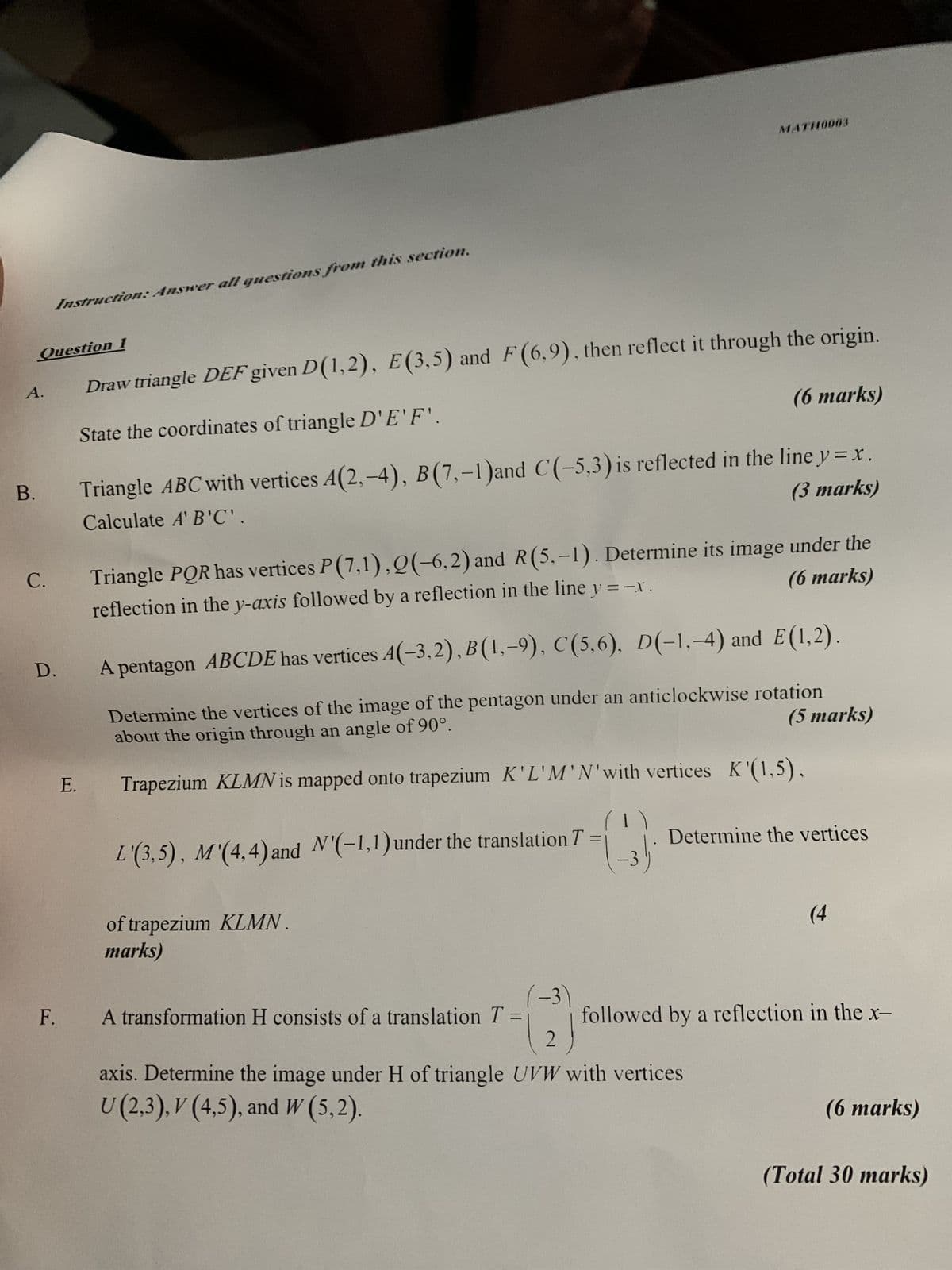 MATH10003
A.
Instruction: Answer all questions from this section.
Question 1
Draw triangle DEF given D(1,2), E(3,5) and F (6,9), then reflect it through the origin.
State the coordinates of triangle D'E'F'.
(6 marks)
B.
Calculate A'B'C'.
Triangle ABC with vertices A(2,-4), B(7,-1) and C(-5,3) is reflected in the line y=x.
(3 marks)
C.
Triangle PQR has vertices P(7,1), 2(-6,2) and R(5,-1). Determine its image under the
(6 marks)
reflection in the y-axis followed by a reflection in the line y = -x .
D.
A pentagon ABCDE has vertices A(-3,2), B(1,-9), C(5,6). D(-1,-4) and E(1,2).
Determine the vertices of the image of the pentagon under an anticlockwise rotation
about the origin through an angle of 90°.
(5 marks)
E. Trapezium KLMN is mapped onto trapezium K'L'M'N'with vertices K'(1,5),
L'(3,5), M'(4,4) and N'(-1,1) under the translation T =
(1)
Determine the vertices
of trapezium KLMN.
marks)
(4
(-3)
F.
A transformation H consists of a translation T
=
followed by a reflection in the x-
2
axis. Determine the image under H of triangle UVW with vertices
U (2,3), V (4,5), and W (5,2).
(6 marks)
(Total 30 marks)
