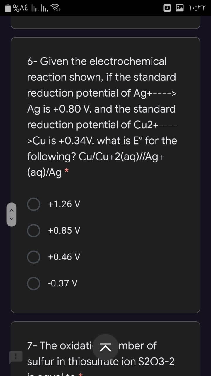 |%AE |1, Ii.
6- Given the electrochemical
reaction shown, if the standard
reduction potential of Ag+---->
Ag is +0.80 V, and the standard
reduction potential of Cu2+----
>Cu is +0.34V, what is E° for the
following? Cu/Cu+2(aq)//Ag+
(aq)/Ag *
+1.26 V
+0.85 V
+0.46 V
-0.37 V
7- The oxidati
mber of
sulfur in thiosultate ion S203-2
