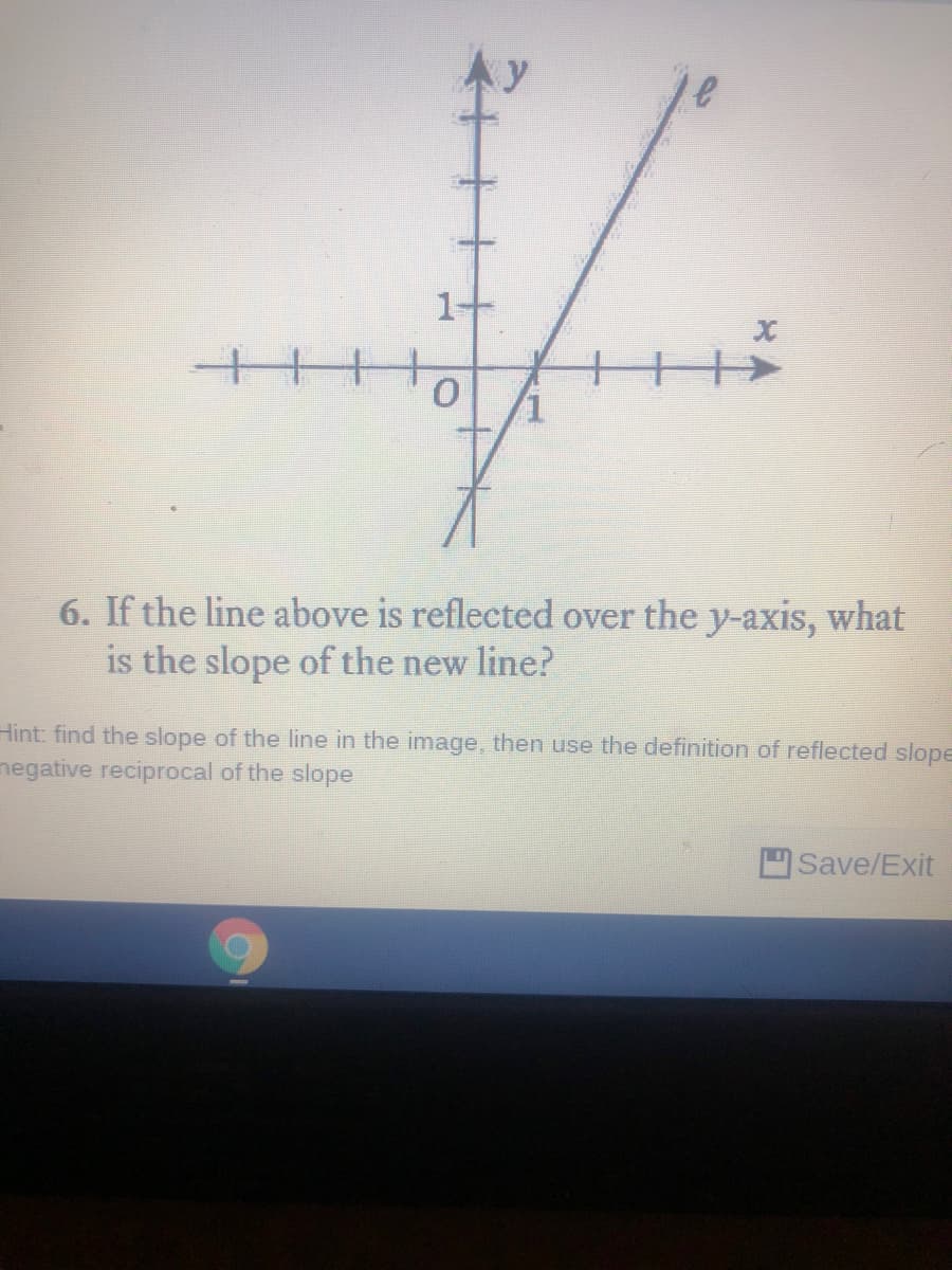 1-
6. If the line above is reflected over the y-axis, what
is the slope of the new line?
Hint: find the slope of the line in the image, then use the definition of reflected slope
negative reciprocal of the slope
Save/Exit
