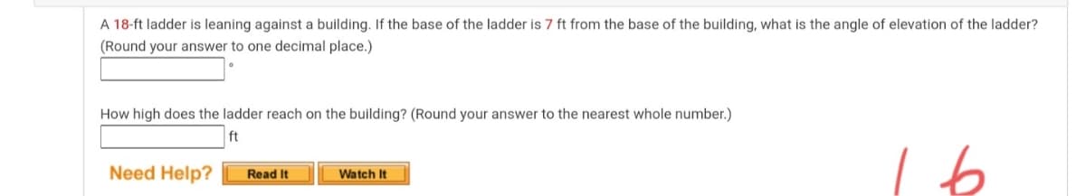 A 18-ft ladder is leaning against a building. If the base of the ladder is 7 ft from the base of the building, what is the angle of elevation of the ladder?
(Round your answer to one decimal place.)
How high does the ladder reach on the building? (Round your answer to the nearest whole number.)
ft
Need Help?
Read It
Watch It

