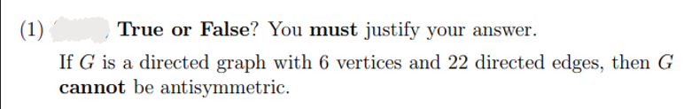 (1)
True or False? You must justify your answer.
If G is a directed graph with 6 vertices and 22 directed edges, then G
cannot be antisymmetric.