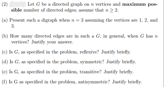 (2)
Let G be a directed graph on n vertices and maximum pos-
sible number of directed edges; assume that n ≥ 2.
(a) Present such a digraph when n = 3 assuming the vertices are 1, 2, and
3.
(b) How many directed edges are in such a G, in general, when G has n
vertices? Justify your answer.
(c) Is G, as specified in the problem, reflexive? Justify briefly.
(d) Is G, as specified in the problem, symmetric? Justify briefly.
(e) Is G, as specified in the problem, transitive? Justify briefly.
(f) Is G as specified in the problem, antisymmetric? Justify briefly.
