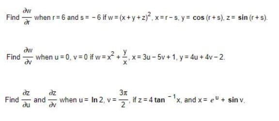 dw
Find -
when r= 6 and s = - 6 if w = (x+y +z), x-r-s, y= cos (r+s), z = sin (r + s).
ar
dw
Find - when u = 0, v = 0 if w = x? + Y
x- 3u-5v+ 1, y= 4u + 4v- 2.
dz
dz
3x
Find
and
when u= In 2, v= if z = 4 tan 'x, and x= e" + sin v.
du
dv
