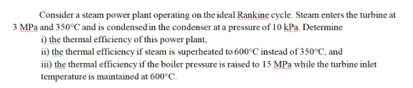 Consider a steam power plant operating on the ideal Rankine cycle. Steam enters the turbine at
3 MPa and 350°C and is condensed in the condenser at a pressure of 10 kPa. Determine
i) the thermal efficiency of this power plant,
ii) the thermal efficiency if steam is superheated to 600°C instead of 350°C, and
iii) the thermal efficiency if the boiler pressure is raised to 15 MPa while the turbine inlet
temperature is maintained at 600°C.