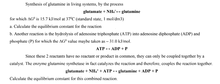 Synthesis of glutamine in living systems, by the process
glutamate + NH4*→ glutamine
for which AG is 15.7 kJ/mol at 37°C (standard state, 1 mol/dm3)
a. Calculate the equilibrium constant for the reaction
b. Another reaction is the hydrolysis of adenosine triphosphate (ATP) into adenosine diphosphate (ADP) and
phosphate (P) for which the AG value maybe taken as - 31.0 kJ/mol.
ATP → ADP + P
Since these 2 reactants have no reactant or product in common, they can only be coupled together by a
catalyst. The enzyme glutamine synthetase in fact catalyzes the reaction and therefore, couples the reaction together.
glutamate + NH4+ + ATP → glutamine + ADP + P
Calculate the equilibrium constant for this combined reaction.