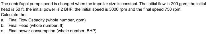 The centrifugal pump speed is changed when the impeller size is constant. The initial flow is 200 gpm, the initial
head is 50 ft, the initial power is 2 BHP, the initial speed is 3000 rpm and the final speed 750 rpm.
Calculate the:
a. Final Flow Capacity (whole number, gpm)
b. Final Head (whole number, ft)
c. Final power consumption (whole number, BHP)