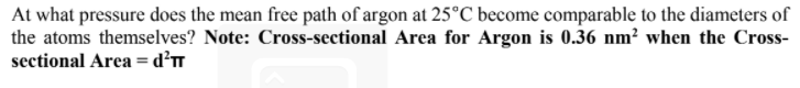 At what pressure does the mean free path of argon at 25°C become comparable to the diameters of
the atoms themselves? Note: Cross-sectional Area for Argon is 0.36 nm² when the Cross-
sectional Area =d?T
