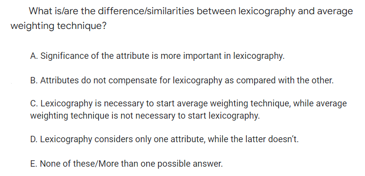What is/are the difference/similarities between lexicography and average
weighting technique?
A. Significance of the attribute is more important in lexicography.
B. Attributes do not compensate for lexicography as compared with the other.
C. Lexicography is necessary to start average weighting technique, while average
weighting technique is not necessary to start lexicography.
D. Lexicography considers only one attribute, while the latter doesn't.
E. None of these/More than one possible answer.